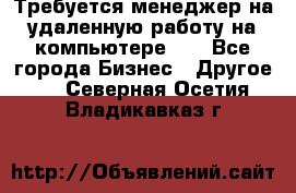 Требуется менеджер на удаленную работу на компьютере!!  - Все города Бизнес » Другое   . Северная Осетия,Владикавказ г.